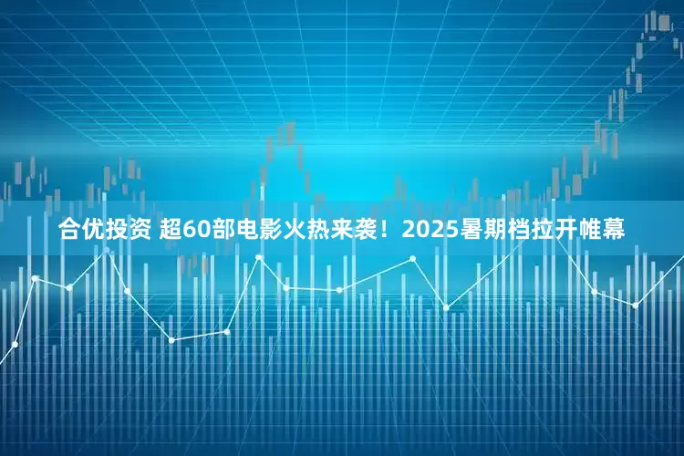 合优投资 超60部电影火热来袭！2025暑期档拉开帷幕