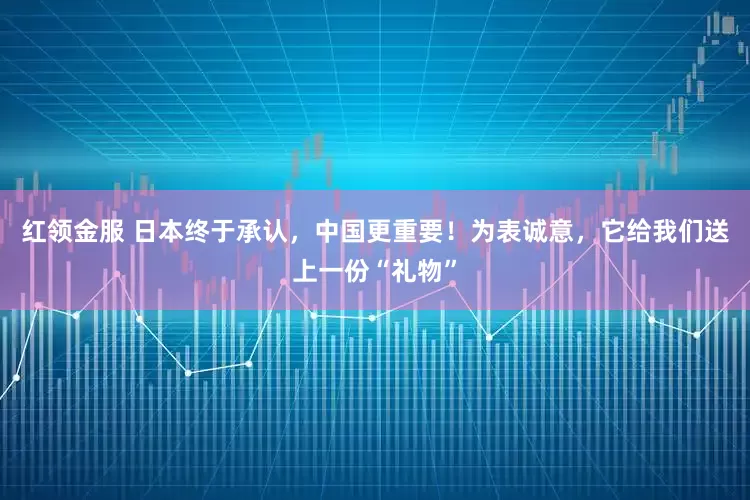 红领金服 日本终于承认，中国更重要！为表诚意，它给我们送上一份“礼物”
