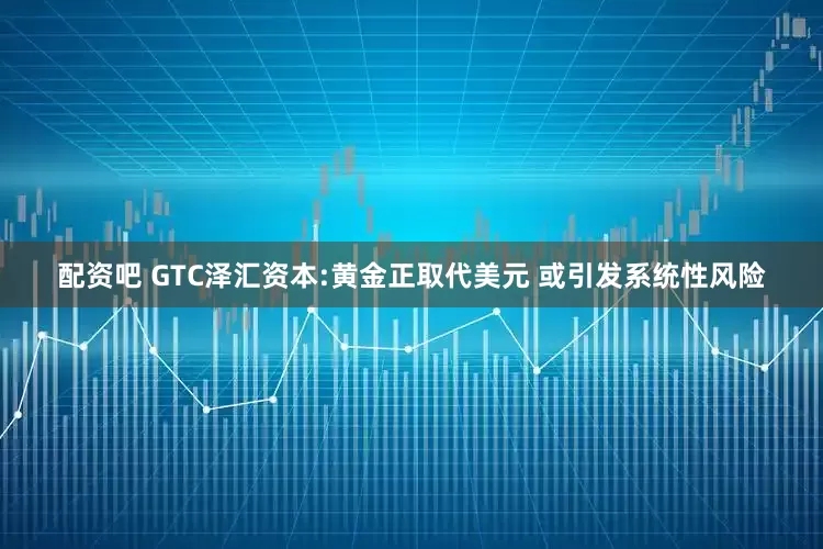 配资吧 GTC泽汇资本:黄金正取代美元 或引发系统性风险