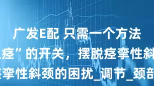 广发E配 只需一个方法，打开“止痉”的开关，摆脱痉挛性斜颈的困扰_调节_颈部_天麻