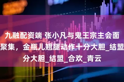 九融配资端 张小凡与鬼王宗主会面，魔道三派聚集，金瓶儿翘腿动作十分大胆_结盟_合欢_青云