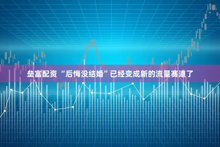 垒富配资 “后悔没结婚”已经变成新的流量赛道了