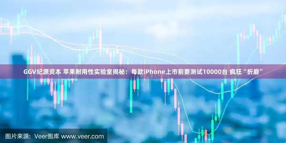 GGV纪源资本 苹果耐用性实验室揭秘：每款iPhone上市前要测试10000台 疯狂“折磨”