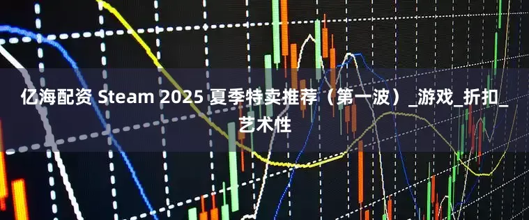 亿海配资 Steam 2025 夏季特卖推荐（第一波）_游戏_折扣_艺术性