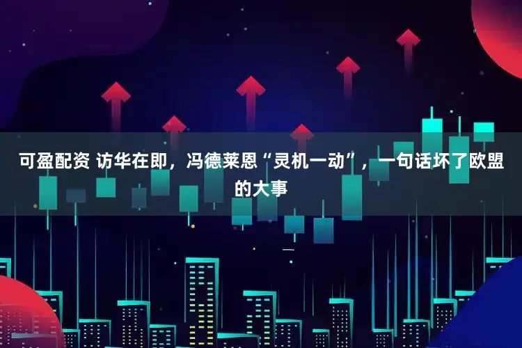 可盈配资 访华在即，冯德莱恩“灵机一动”，一句话坏了欧盟的大事