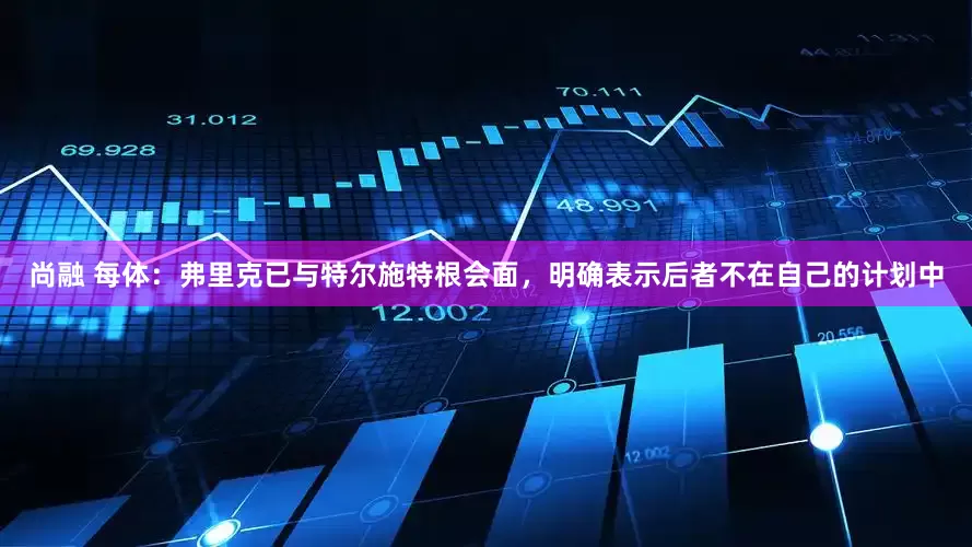 尚融 每体：弗里克已与特尔施特根会面，明确表示后者不在自己的计划中