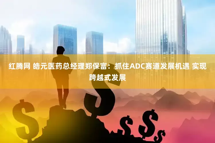 红腾网 皓元医药总经理郑保富：抓住ADC赛道发展机遇 实现跨越式发展