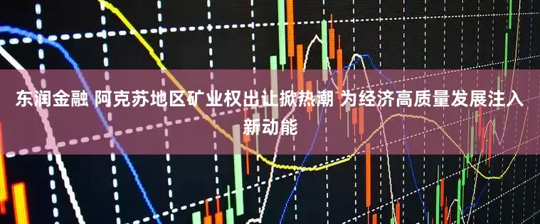 东润金融 阿克苏地区矿业权出让掀热潮 为经济高质量发展注入新动能