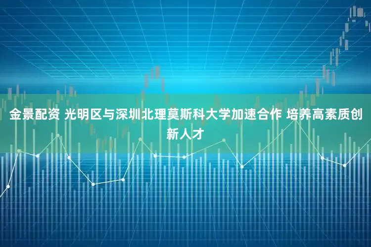 金景配资 光明区与深圳北理莫斯科大学加速合作 培养高素质创新人才