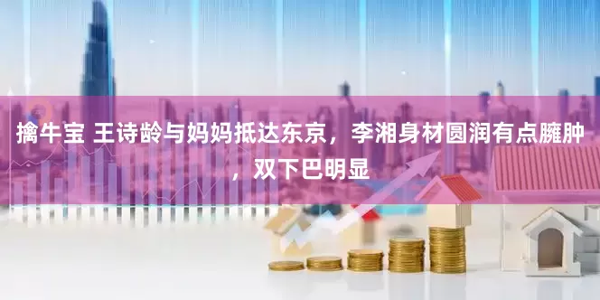 擒牛宝 王诗龄与妈妈抵达东京，李湘身材圆润有点臃肿，双下巴明显