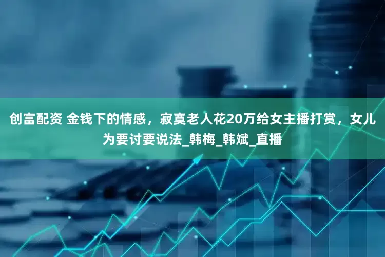 创富配资 金钱下的情感，寂寞老人花20万给女主播打赏，女儿为要讨要说法_韩梅_韩斌_直播