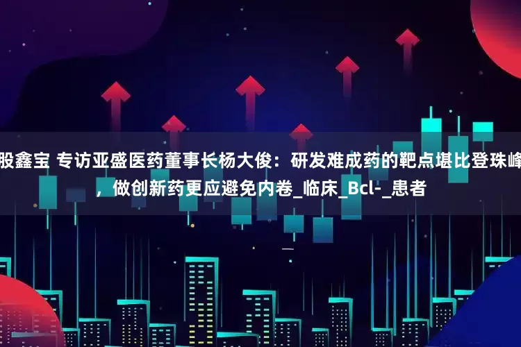 股鑫宝 专访亚盛医药董事长杨大俊：研发难成药的靶点堪比登珠峰，做创新药更应避免内卷_临床_Bcl-_患者
