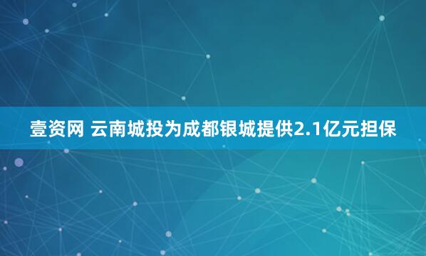 壹资网 云南城投为成都银城提供2.1亿元担保