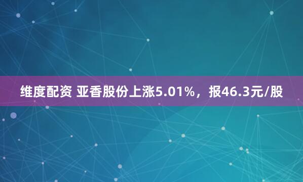 维度配资 亚香股份上涨5.01%，报46.3元/股