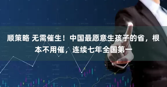 顺策略 无需催生！中国最愿意生孩子的省，根本不用催，连续七年全国第一