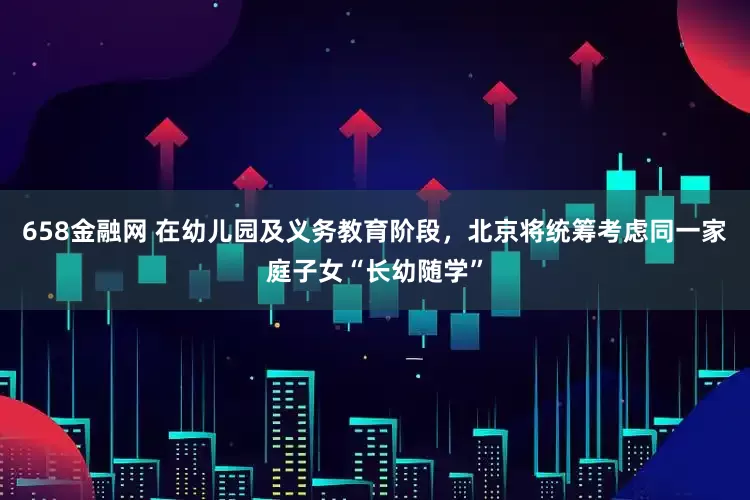 658金融网 在幼儿园及义务教育阶段，北京将统筹考虑同一家庭子女“长幼随学”