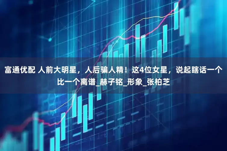 富通优配 人前大明星，人后骗人精！这4位女星，说起瞎话一个比一个离谱_赫子铭_形象_张柏芝