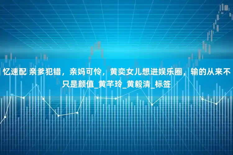 忆速配 亲爹犯错，亲妈可怜，黄奕女儿想进娱乐圈，输的从来不只是颜值_黄芊玲_黄毅清_标签