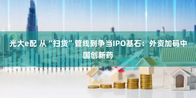光大e配 从“扫货”管线到争当IPO基石：外资加码中国创新药