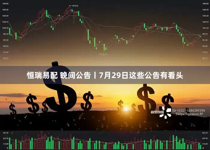 恒瑞易配 晚间公告丨7月29日这些公告有看头