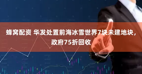 蜂窝配资 华发处置前海冰雪世界7块未建地块，政府75折回收