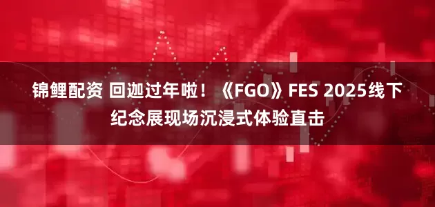锦鲤配资 回迦过年啦！《FGO》FES 2025线下纪念展现场沉浸式体验直击