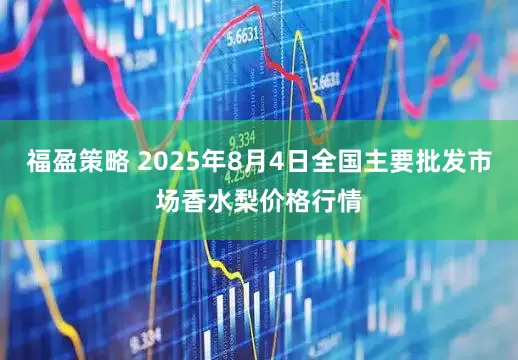 福盈策略 2025年8月4日全国主要批发市场香水梨价格行情
