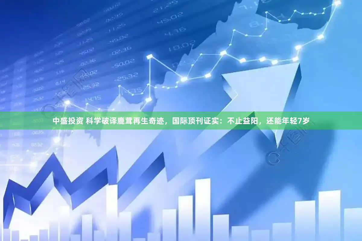 中盛投资 科学破译鹿茸再生奇迹，国际顶刊证实：不止益阳，还能年轻7岁