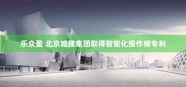 乐众盈 北京城建集团取得智能化操作梯专利