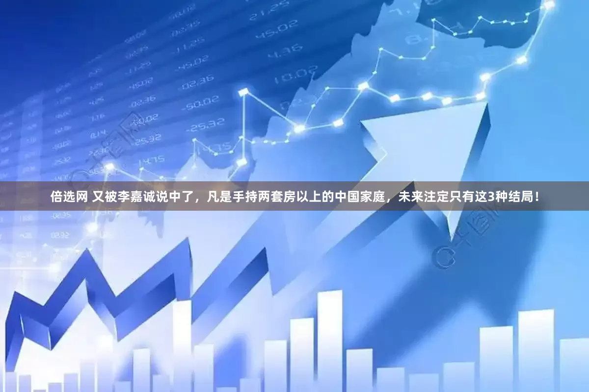 倍选网 又被李嘉诚说中了，凡是手持两套房以上的中国家庭，未来注定只有这3种结局！